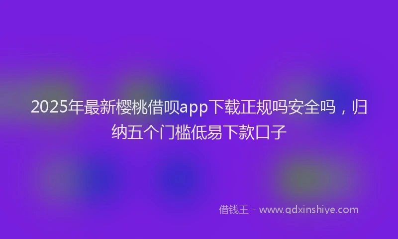2025年最新樱桃借呗app下载正规吗安全吗,归纳五个门槛低易下款口子