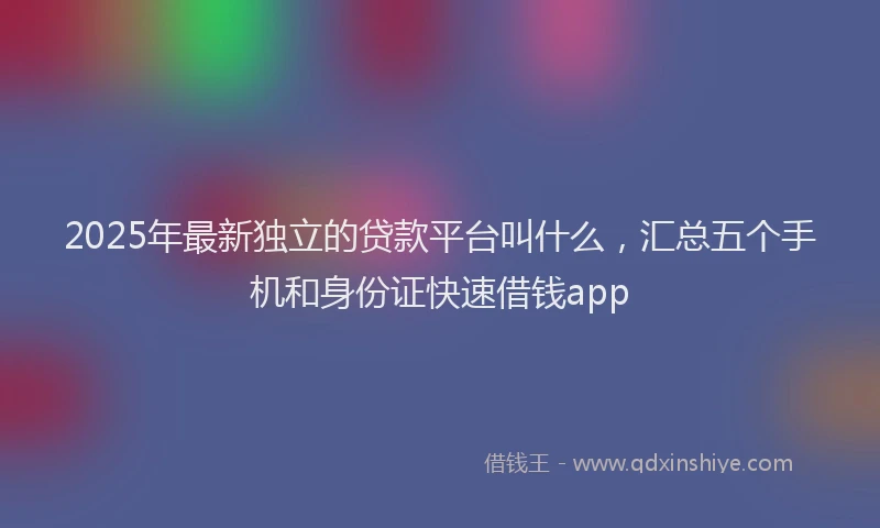 2025年最新独立的贷款平台叫什么，汇总五个手机和身份证快速借钱app