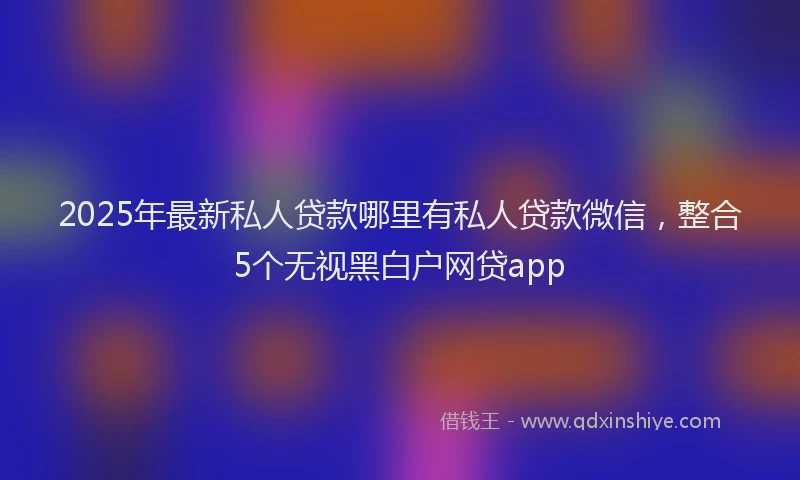 2025年最新私人贷款哪里有私人贷款微信，整合5个无视黑白户网贷app