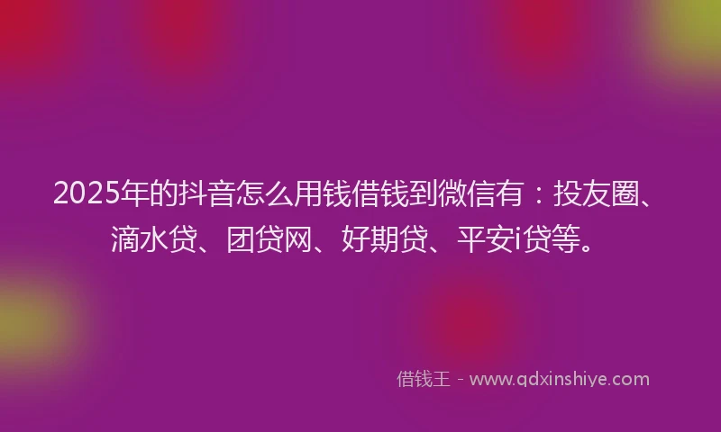 2025年的抖音怎么用钱借钱到微信有：投友圈、滴水贷、团贷网、好期贷、平安i贷等。