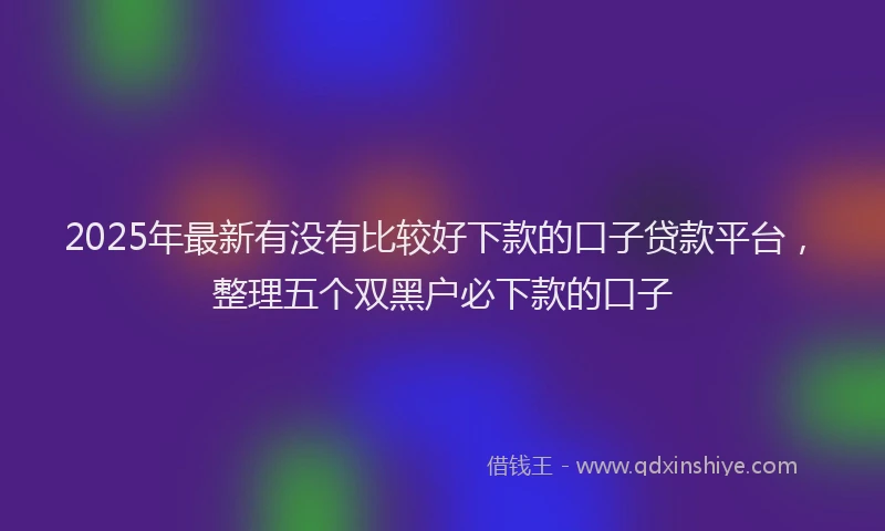 2025年最新有没有比较好下款的口子贷款平台，整理五个双黑户必下款的口子