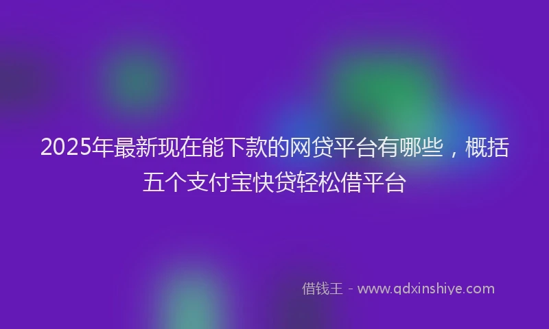 2025年最新现在能下款的网贷平台有哪些，概括五个支付宝快贷轻松借平台