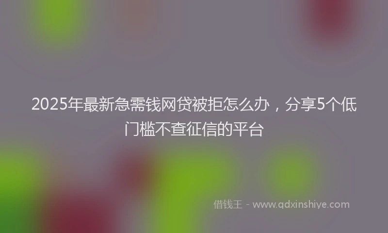 2025年最新急需钱网贷被拒怎么办，分享5个低门槛不查征信的平台
