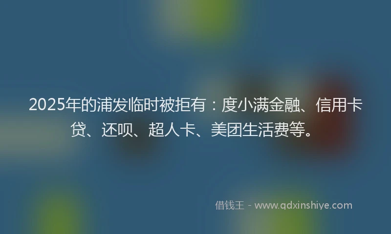 2025年的浦发临时被拒有：度小满金融、信用卡贷、还呗、超人卡、美团生活费等。