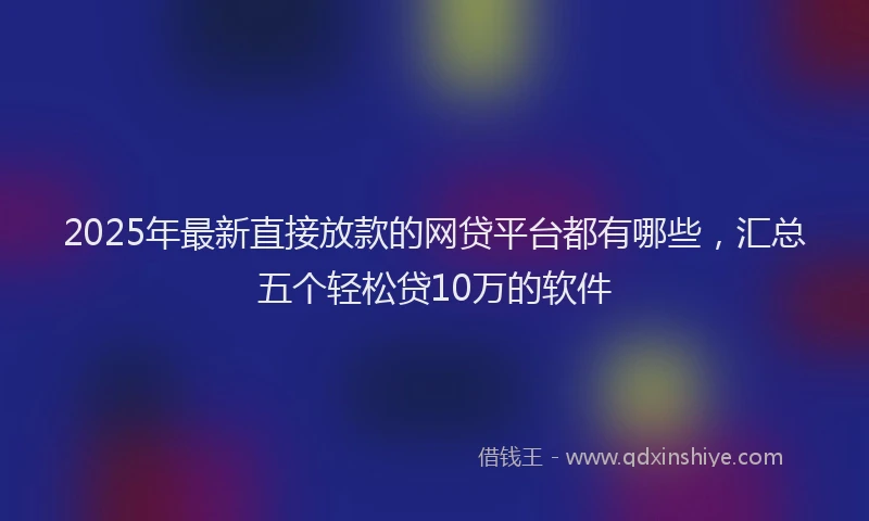 2025年最新直接放款的网贷平台都有哪些，汇总五个轻松贷10万的软件