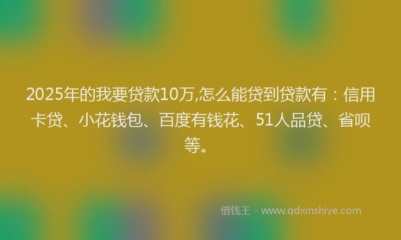 2025年的我要贷款10万,怎么能贷到贷款有：信用卡贷、小花钱包、百度有钱花、51人品贷、省呗等。