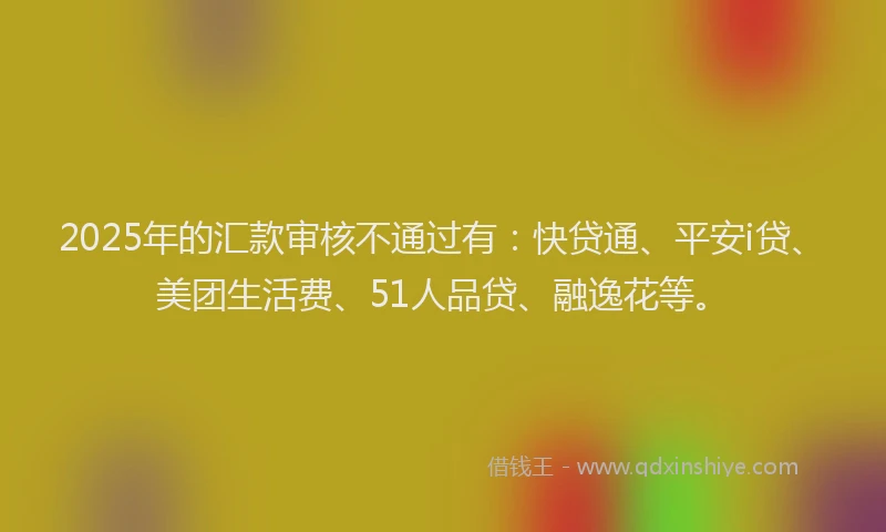 2025年的汇款审核不通过有：快贷通、平安i贷、美团生活费、51人品贷、融逸花等。