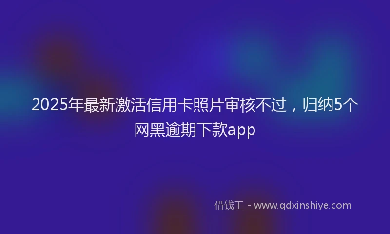 2025年最新激活信用卡照片审核不过，归纳5个网黑逾期下款app