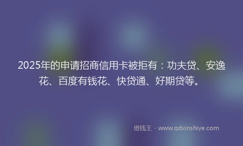 2025年的申请招商信用卡被拒有：功夫贷、安逸花、百度有钱花、快贷通、好期贷等。