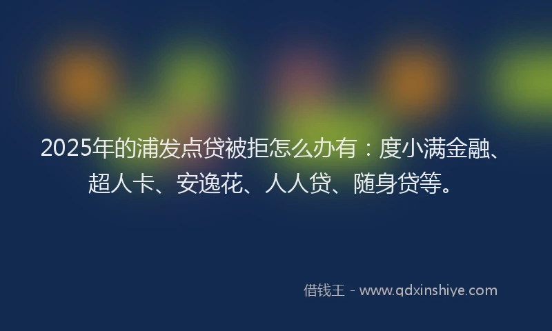 2025年的浦发点贷被拒怎么办有：度小满金融、超人卡、安逸花、人人贷、随身贷等。