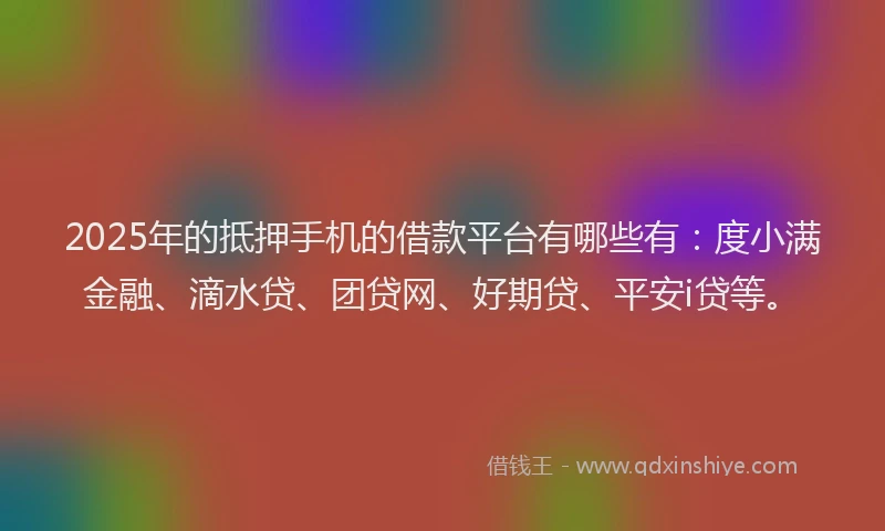 2025年的抵押手机的借款平台有哪些有：度小满金融、滴水贷、团贷网、好期贷、平安i贷等。