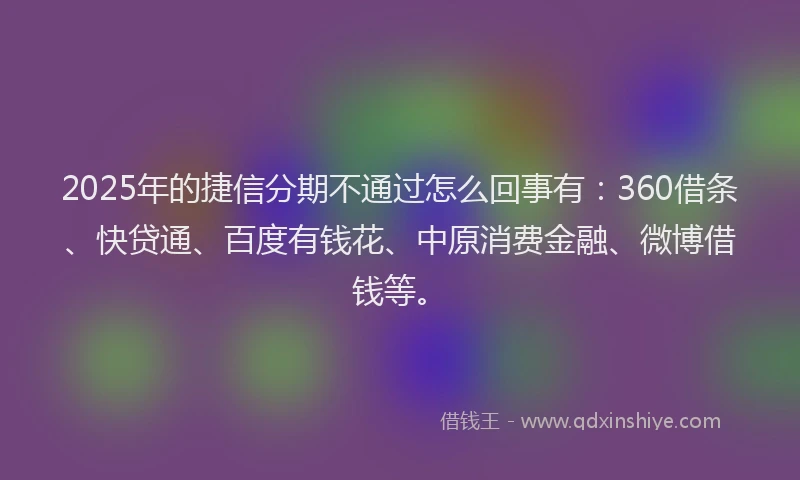 2025年的捷信分期不通过怎么回事有：360借条、快贷通、百度有钱花、中原消费金融、微博借钱等。