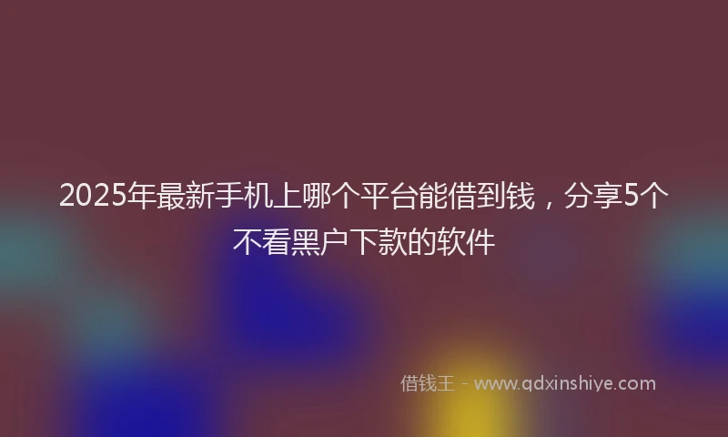 2025年最新手机上哪个平台能借到钱，分享5个不看黑户下款的软件