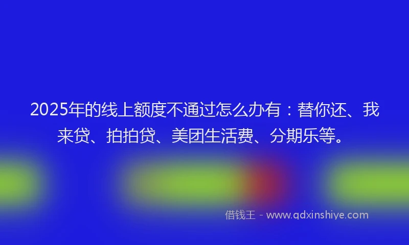 2025年的线上额度不通过怎么办有：替你还、我来贷、拍拍贷、美团生活费、分期乐等。