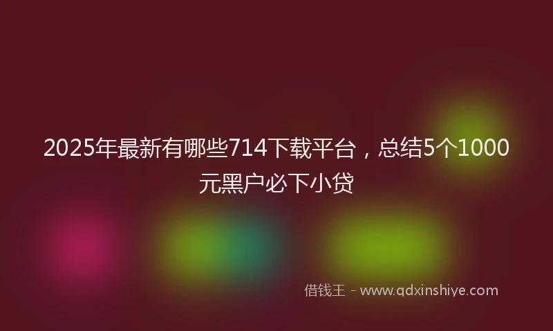 2025年最新有哪些714下载平台，总结5个1000元黑户必下小贷