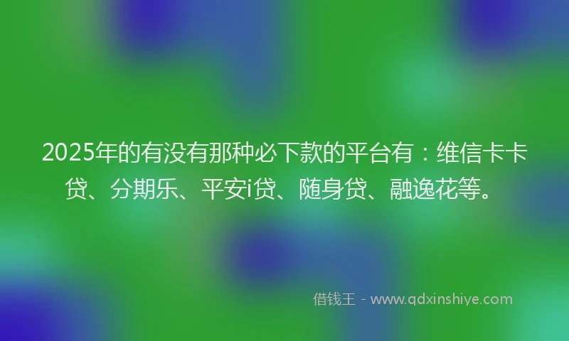 2025年的有没有那种必下款的平台有：维信卡卡贷、分期乐、平安i贷、随身贷、融逸花等。