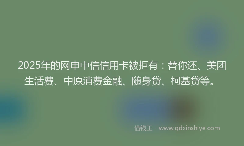 2025年的网申中信信用卡被拒有：替你还、美团生活费、中原消费金融、随身贷、柯基贷等。
