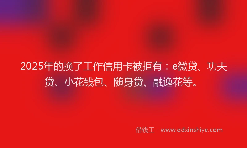 2025年的换了工作信用卡被拒有：e微贷、功夫贷、小花钱包、随身贷、融逸花等。