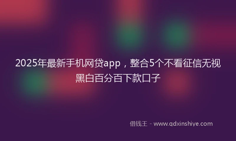 2025年最新手机网贷app，整合5个不看征信无视黑白百分百下款口子