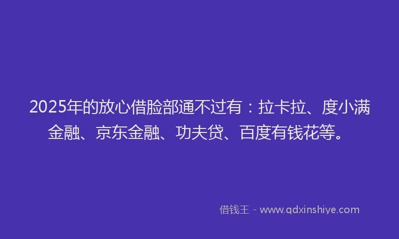 2025年的放心借脸部通不过有：拉卡拉、度小满金融、京东金融、功夫贷、百度有钱花等。