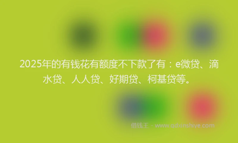 2025年的有钱花有额度不下款了有：e微贷、滴水贷、人人贷、好期贷、柯基贷等。