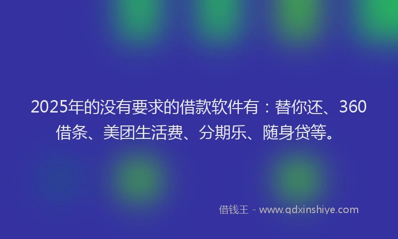 2025年的没有要求的借款软件有：替你还、360借条、美团生活费、分期乐、随身贷等。