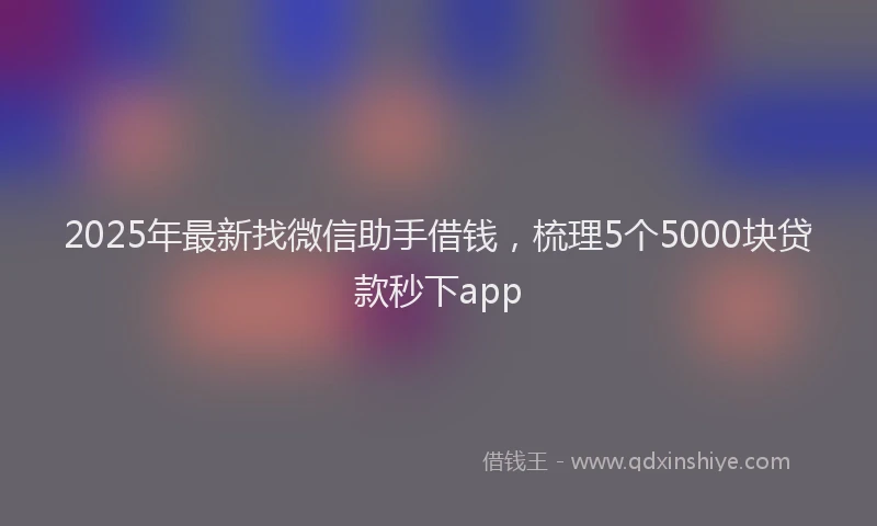 2025年最新找微信助手借钱，梳理5个5000块贷款秒下app