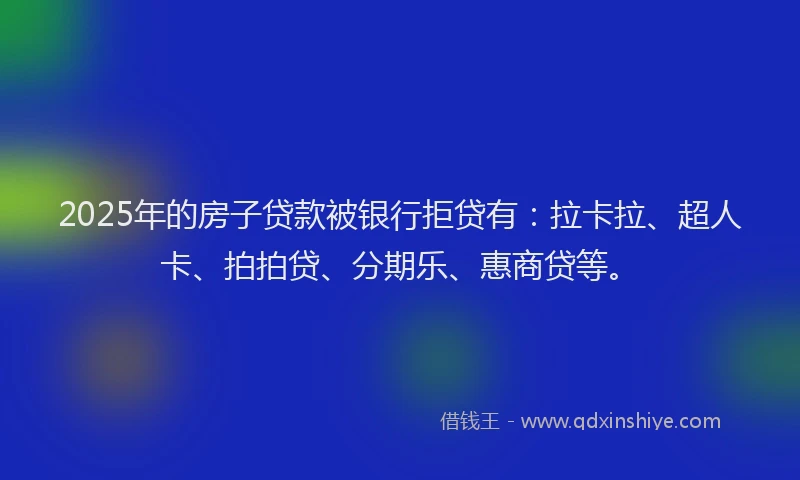 2025年的房子贷款被银行拒贷有：拉卡拉、超人卡、拍拍贷、分期乐、惠商贷等。