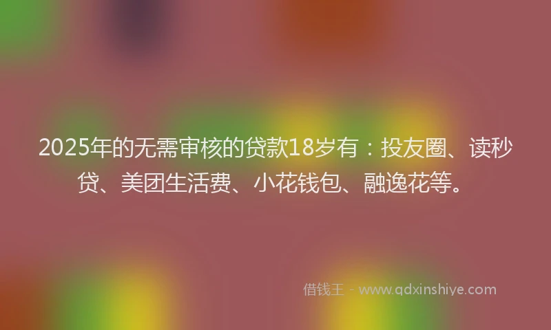 2025年的无需审核的贷款18岁有：投友圈、读秒贷、美团生活费、小花钱包、融逸花等。