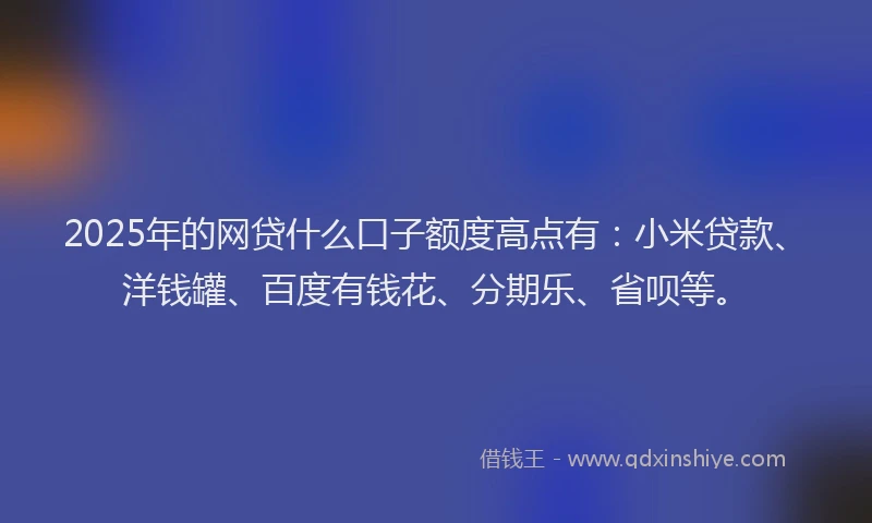 2025年的网贷什么口子额度高点有：小米贷款、洋钱罐、百度有钱花、分期乐、省呗等。