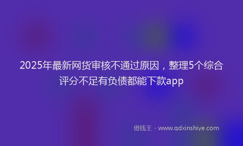 2025年最新网货审核不通过原因，整理5个综合评分不足有负债都能下款app