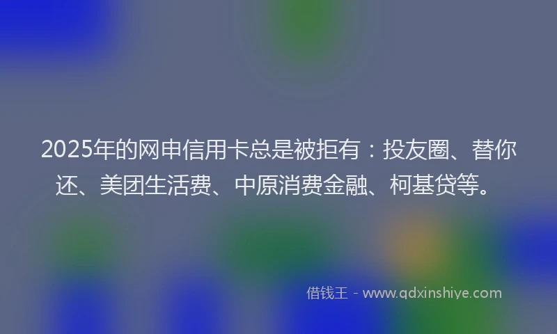 2025年的网申信用卡总是被拒有:投友圈、替你还、美团生活费、中原消费金融、柯基贷等。