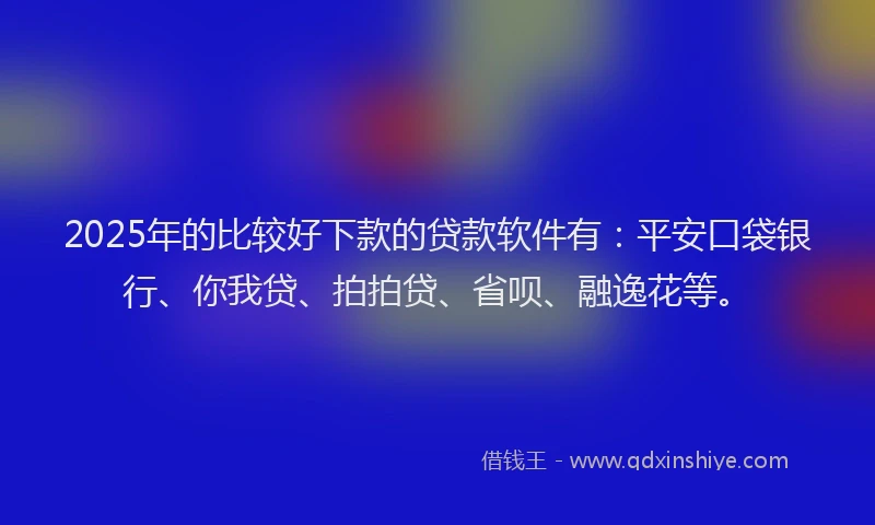 2025年的比较好下款的贷款软件有：平安口袋银行、你我贷、拍拍贷、省呗、融逸花等。