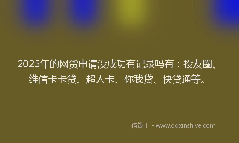 2025年的网货申请没成功有记录吗有：投友圈、维信卡卡贷、超人卡、你我贷、快贷通等。