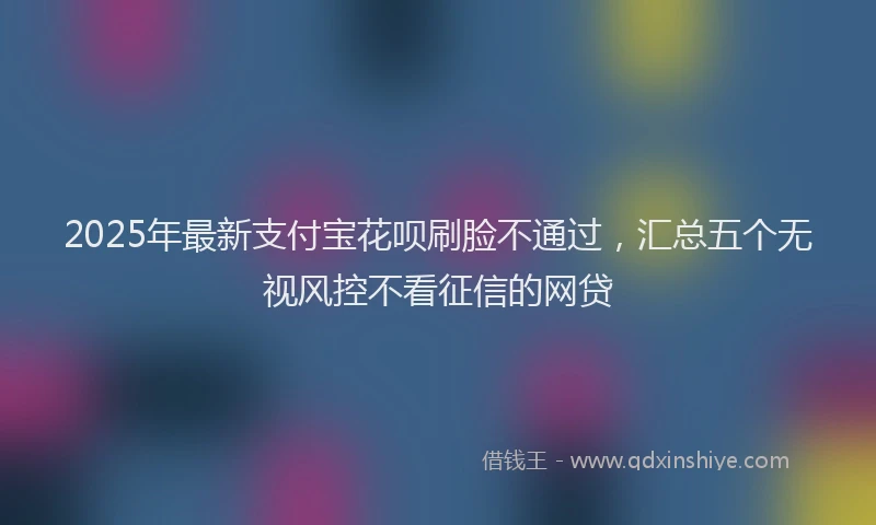 2025年最新支付宝花呗刷脸不通过，汇总五个无视风控不看征信的网贷