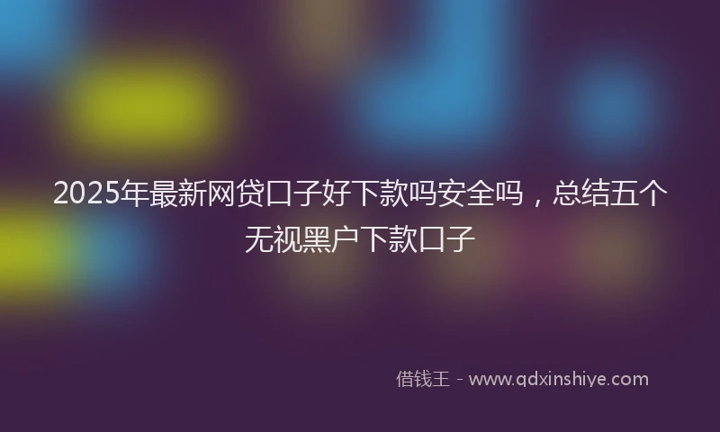2025年最新网贷口子好下款吗安全吗，总结五个无视黑户下款口子
