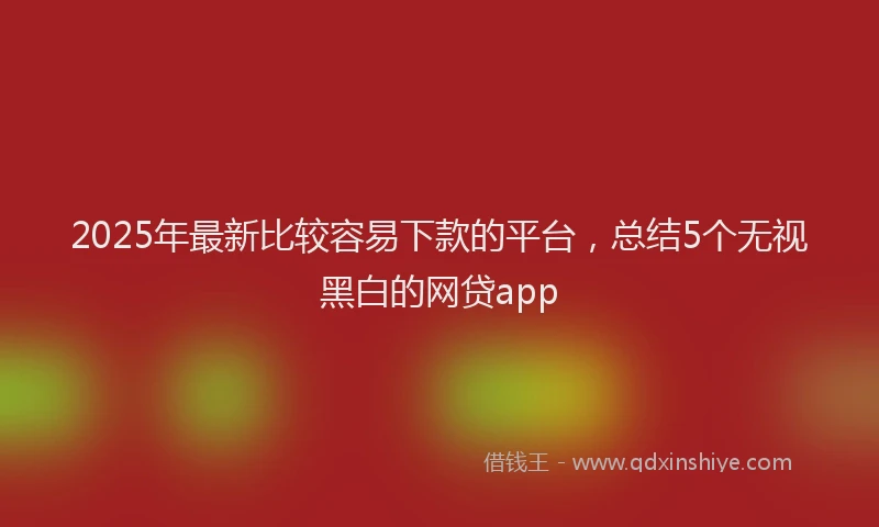 2025年最新比较容易下款的平台，总结5个无视黑白的网贷app