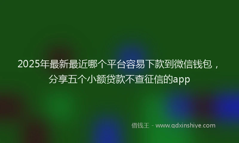 2025年最新最近哪个平台容易下款到微信钱包，分享五个小额贷款不查征信的app