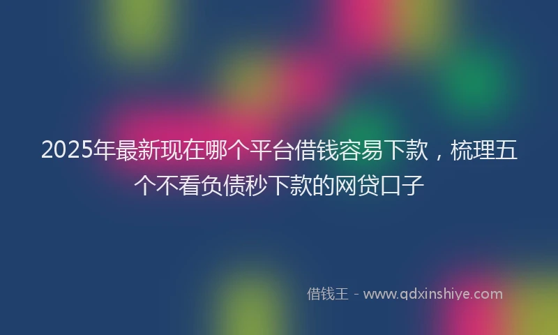 2025年最新现在哪个平台借钱容易下款，梳理五个不看负债秒下款的网贷口子