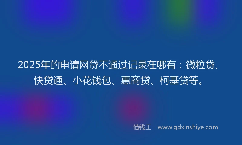 2025年的申请网贷不通过记录在哪有：微粒贷、快贷通、小花钱包、惠商贷、柯基贷等。