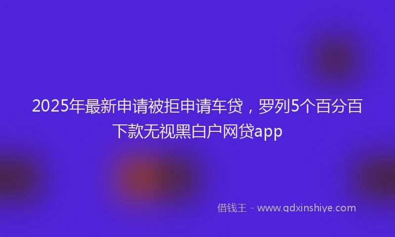 2025年最新申请被拒申请车贷，罗列5个百分百下款无视黑白户网贷app