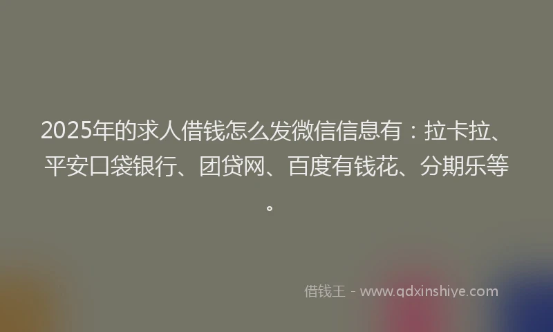 2025年的求人借钱怎么发微信信息有：拉卡拉、平安口袋银行、团贷网、百度有钱花、分期乐等。