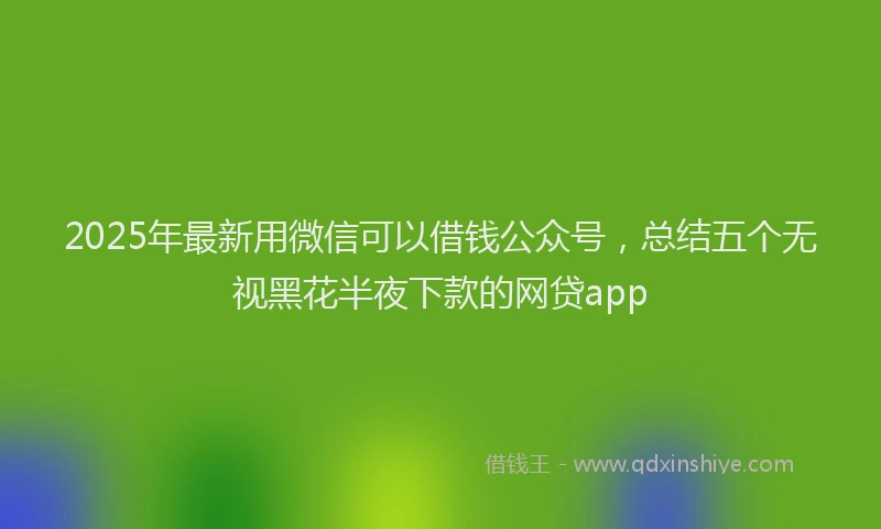 2025年最新用微信可以借钱公众号，总结五个无视黑花半夜下款的网贷app