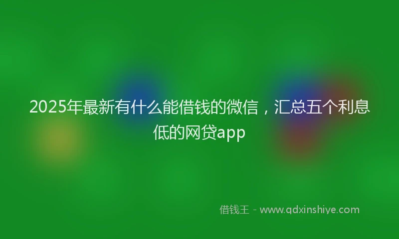 2025年最新有什么能借钱的微信，汇总五个利息低的网贷app