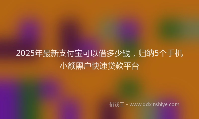 2025年最新支付宝可以借多少钱，归纳5个手机小额黑户快速贷款平台