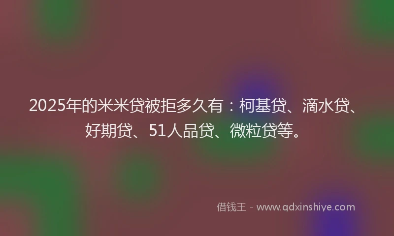 2025年的米米贷被拒多久有：柯基贷、滴水贷、好期贷、51人品贷、微粒贷等。