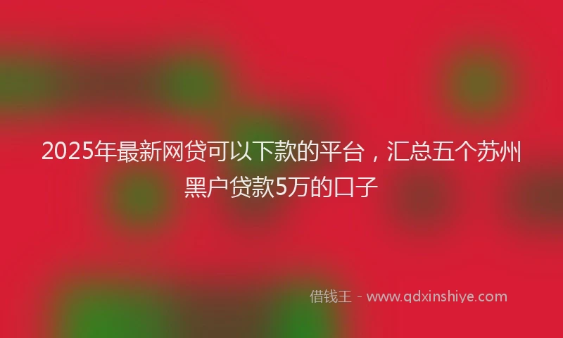 2025年最新网贷可以下款的平台，汇总五个苏州黑户贷款5万的口子