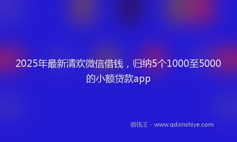 2025年最新清欢微信借钱，归纳5个1000至5000的小额贷款app