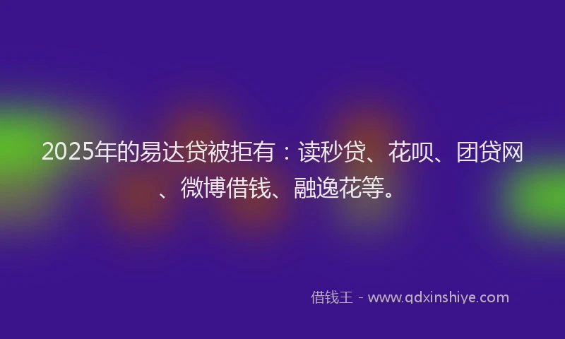 2025年的易达贷被拒有：读秒贷、花呗、团贷网、微博借钱、融逸花等。