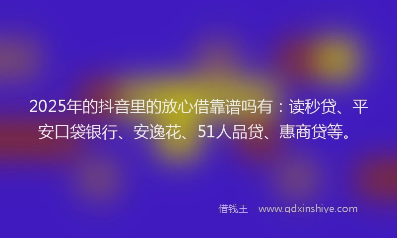 2025年的抖音里的放心借靠谱吗有：读秒贷、平安口袋银行、安逸花、51人品贷、惠商贷等。